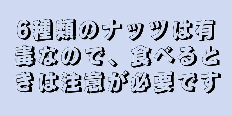 6種類のナッツは有毒なので、食べるときは注意が必要です