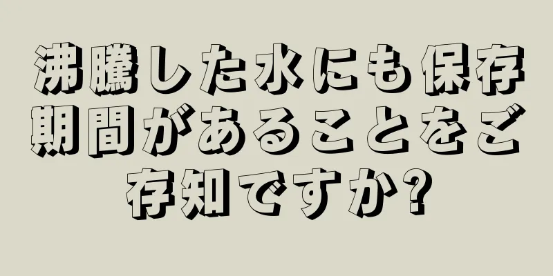 沸騰した水にも保存期間があることをご存知ですか?