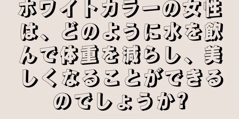 ホワイトカラーの女性は、どのように水を飲んで体重を減らし、美しくなることができるのでしょうか?