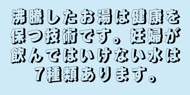 沸騰したお湯は健康を保つ技術です。妊婦が飲んではいけない水は7種類あります。