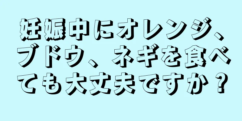 妊娠中にオレンジ、ブドウ、ネギを食べても大丈夫ですか？