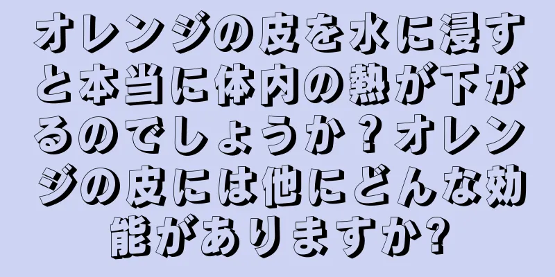 オレンジの皮を水に浸すと本当に体内の熱が下がるのでしょうか？オレンジの皮には他にどんな効能がありますか?