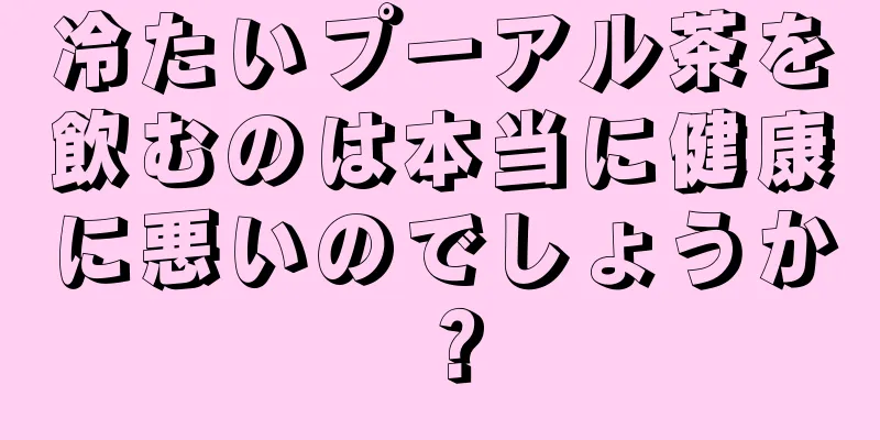 冷たいプーアル茶を飲むのは本当に健康に悪いのでしょうか？