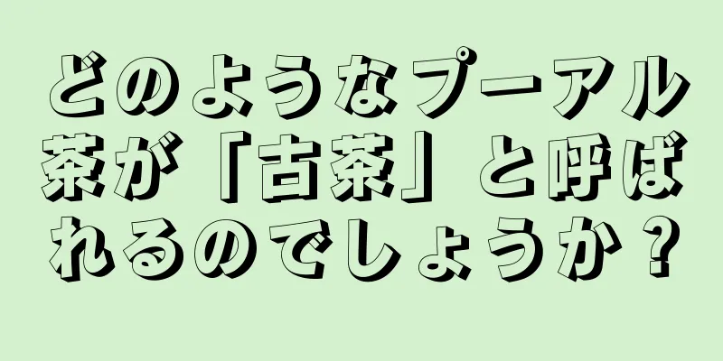 どのようなプーアル茶が「古茶」と呼ばれるのでしょうか？