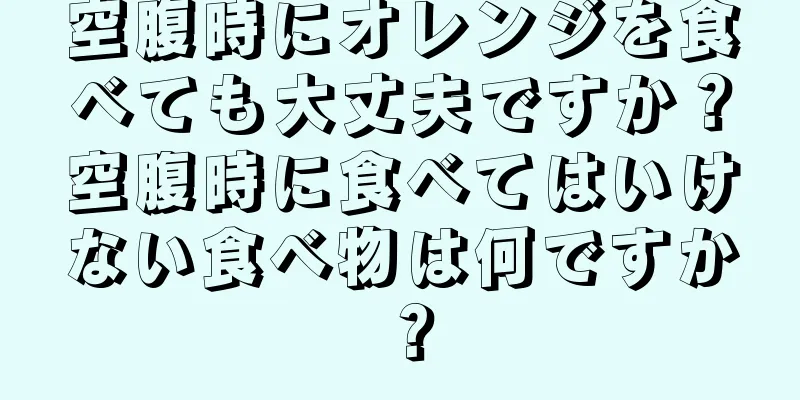 空腹時にオレンジを食べても大丈夫ですか？空腹時に食べてはいけない食べ物は何ですか？