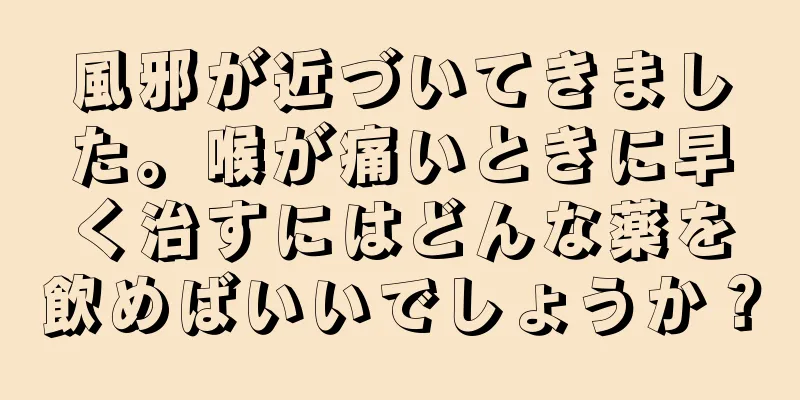 風邪が近づいてきました。喉が痛いときに早く治すにはどんな薬を飲めばいいでしょうか？