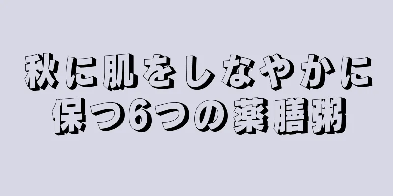 秋に肌をしなやかに保つ6つの薬膳粥