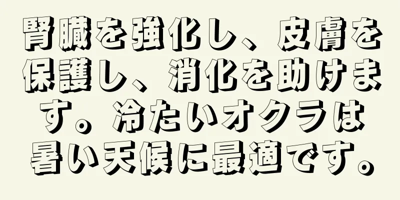 腎臓を強化し、皮膚を保護し、消化を助けます。冷たいオクラは暑い天候に最適です。