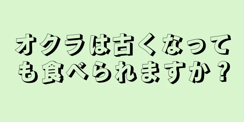 オクラは古くなっても食べられますか？