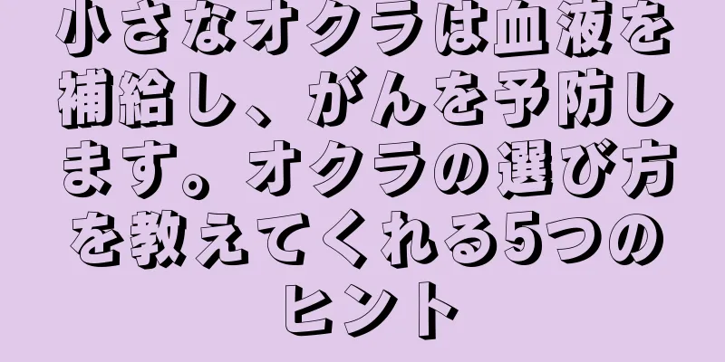 小さなオクラは血液を補給し、がんを予防します。オクラの選び方を教えてくれる5つのヒント