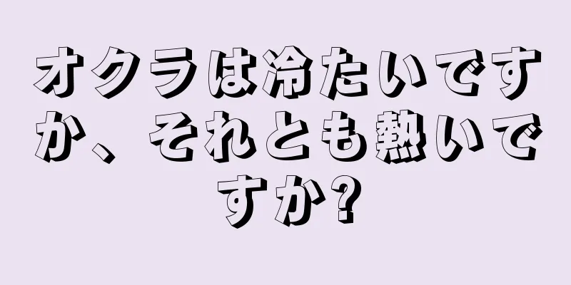 オクラは冷たいですか、それとも熱いですか?