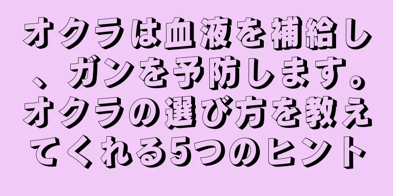 オクラは血液を補給し、ガンを予防します。オクラの選び方を教えてくれる5つのヒント