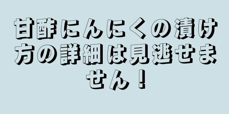 甘酢にんにくの漬け方の詳細は見逃せません！