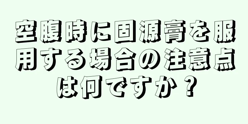 空腹時に固源膏を服用する場合の注意点は何ですか？