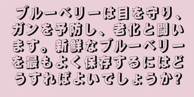 ブルーベリーは目を守り、ガンを予防し、老化と闘います。新鮮なブルーベリーを最もよく保存するにはどうすればよいでしょうか?