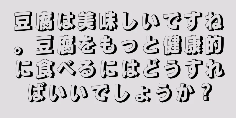 豆腐は美味しいですね。豆腐をもっと健康的に食べるにはどうすればいいでしょうか？