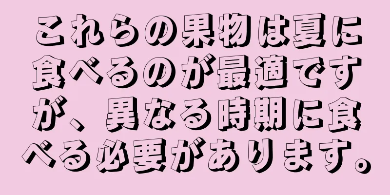 これらの果物は夏に食べるのが最適ですが、異なる時期に食べる必要があります。