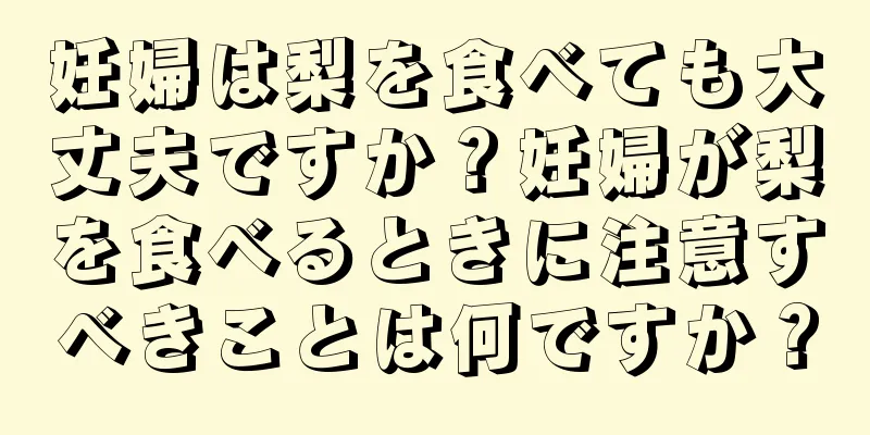 妊婦は梨を食べても大丈夫ですか？妊婦が梨を食べるときに注意すべきことは何ですか？