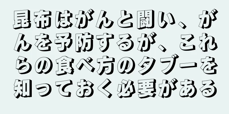 昆布はがんと闘い、がんを予防するが、これらの食べ方のタブーを知っておく必要がある