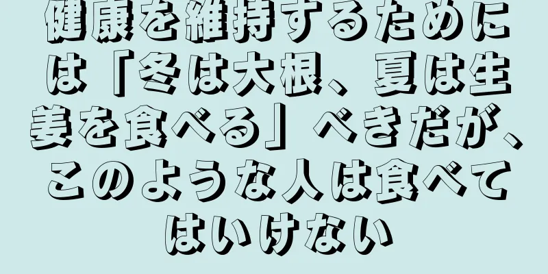 健康を維持するためには「冬は大根、夏は生姜を食べる」べきだが、このような人は食べてはいけない