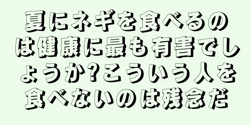 夏にネギを食べるのは健康に最も有害でしょうか?こういう人を食べないのは残念だ