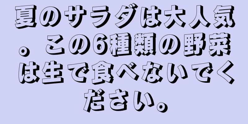 夏のサラダは大人気。この6種類の野菜は生で食べないでください。