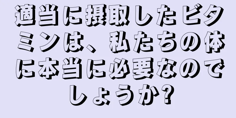 適当に摂取したビタミンは、私たちの体に本当に必要なのでしょうか?