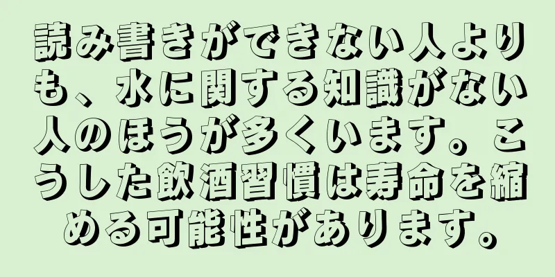 読み書きができない人よりも、水に関する知識がない人のほうが多くいます。こうした飲酒習慣は寿命を縮める可能性があります。