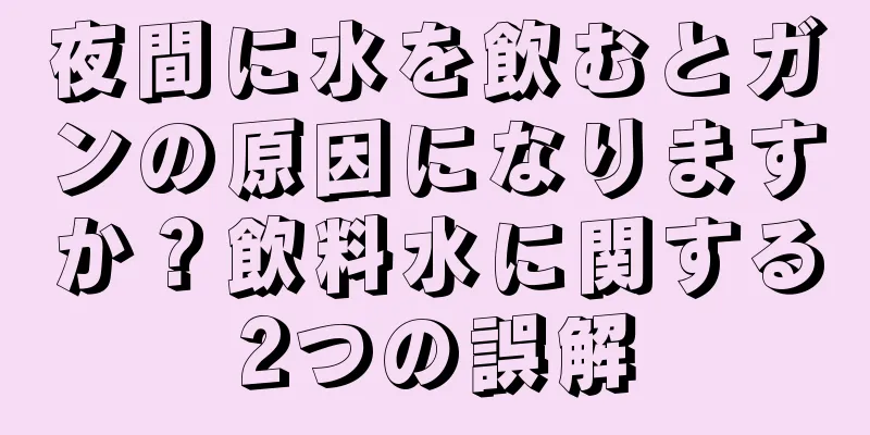 夜間に水を飲むとガンの原因になりますか？飲料水に関する2つの誤解