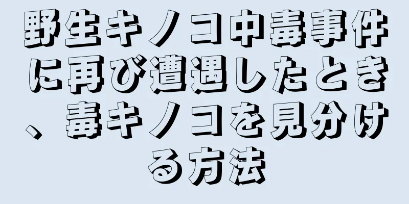 野生キノコ中毒事件に再び遭遇したとき、毒キノコを見分ける方法