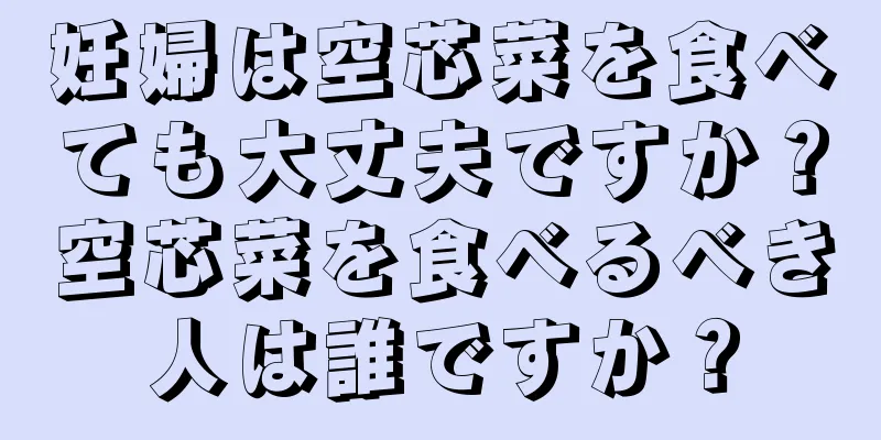 妊婦は空芯菜を食べても大丈夫ですか？空芯菜を食べるべき人は誰ですか？