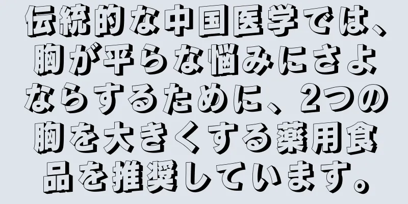 伝統的な中国医学では、胸が平らな悩みにさよならするために、2つの胸を大きくする薬用食品を推奨しています。