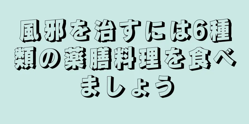 風邪を治すには6種類の薬膳料理を食べましょう