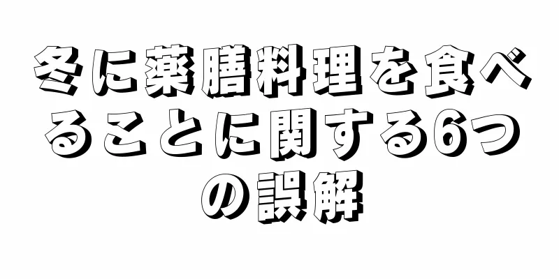 冬に薬膳料理を食べることに関する6つの誤解