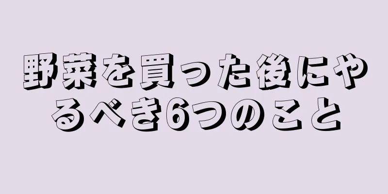 野菜を買った後にやるべき6つのこと