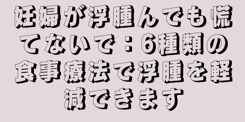 妊婦が浮腫んでも慌てないで：6種類の食事療法で浮腫を軽減できます