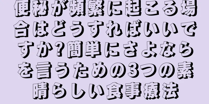 便秘が頻繁に起こる場合はどうすればいいですか?簡単にさよならを言うための3つの素晴らしい食事療法