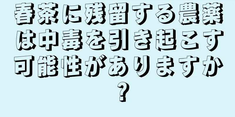 春茶に残留する農薬は中毒を引き起こす可能性がありますか？