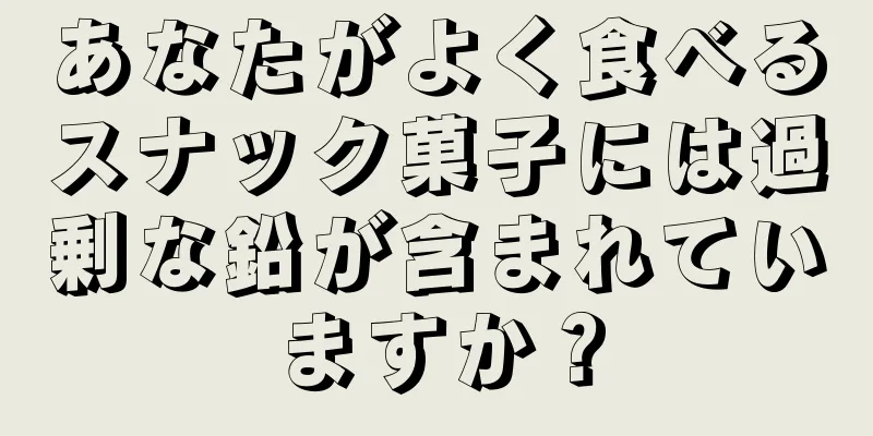 あなたがよく食べるスナック菓子には過剰な鉛が含まれていますか？