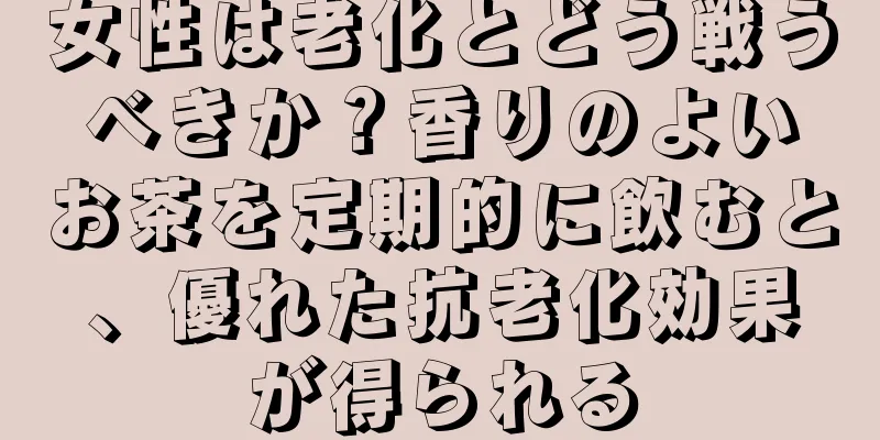 女性は老化とどう戦うべきか？香りのよいお茶を定期的に飲むと、優れた抗老化効果が得られる