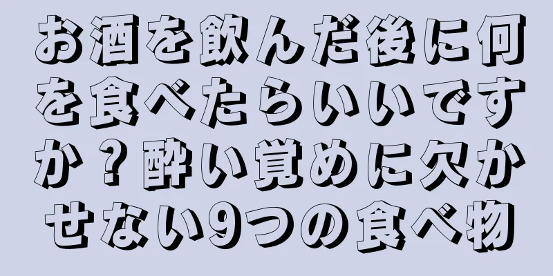お酒を飲んだ後に何を食べたらいいですか？酔い覚めに欠かせない9つの食べ物