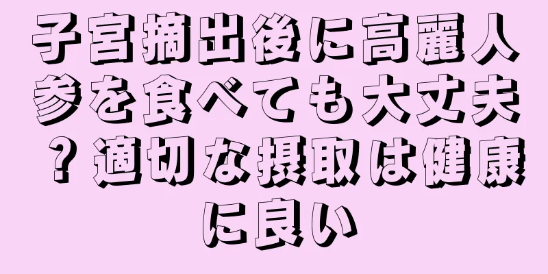 子宮摘出後に高麗人参を食べても大丈夫？適切な摂取は健康に良い