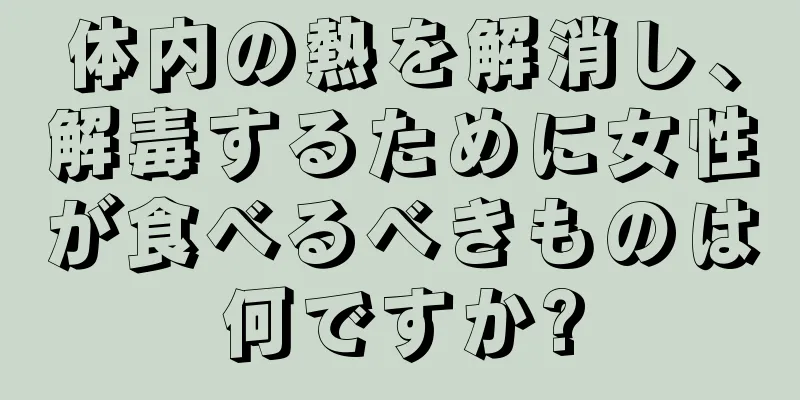 体内の熱を解消し、解毒するために女性が食べるべきものは何ですか?