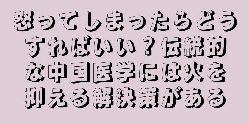 怒ってしまったらどうすればいい？伝統的な中国医学には火を抑える解決策がある