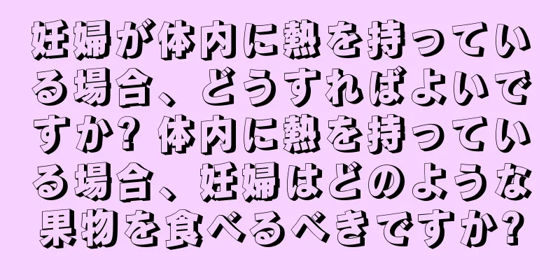 妊婦が体内に熱を持っている場合、どうすればよいですか? 体内に熱を持っている場合、妊婦はどのような果物を食べるべきですか?