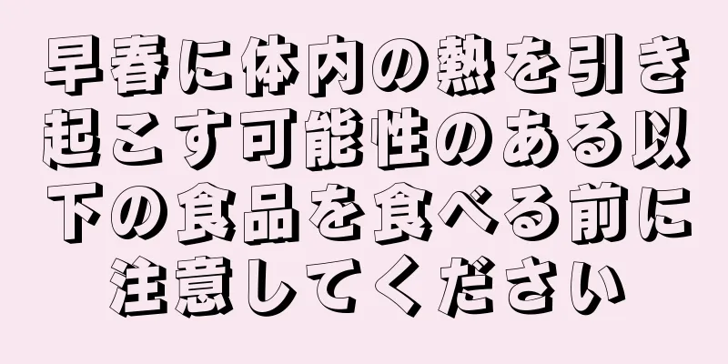 早春に体内の熱を引き起こす可能性のある以下の食品を食べる前に注意してください