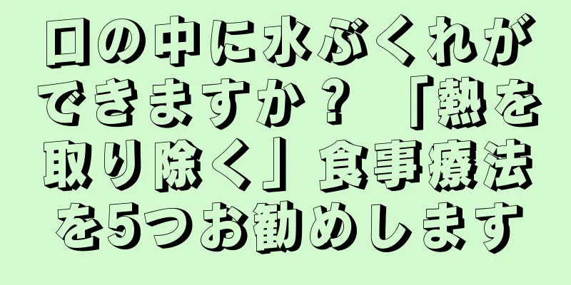 口の中に水ぶくれができますか？ 「熱を取り除く」食事療法を5つお勧めします