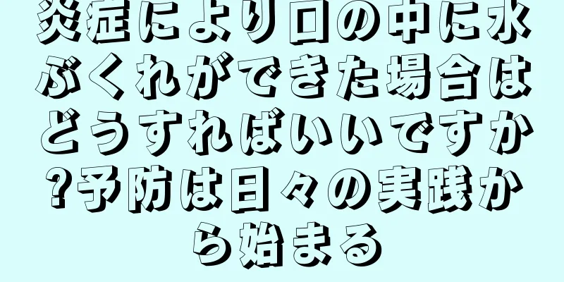 炎症により口の中に水ぶくれができた場合はどうすればいいですか?予防は日々の実践から始まる