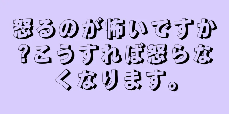 怒るのが怖いですか?こうすれば怒らなくなります。