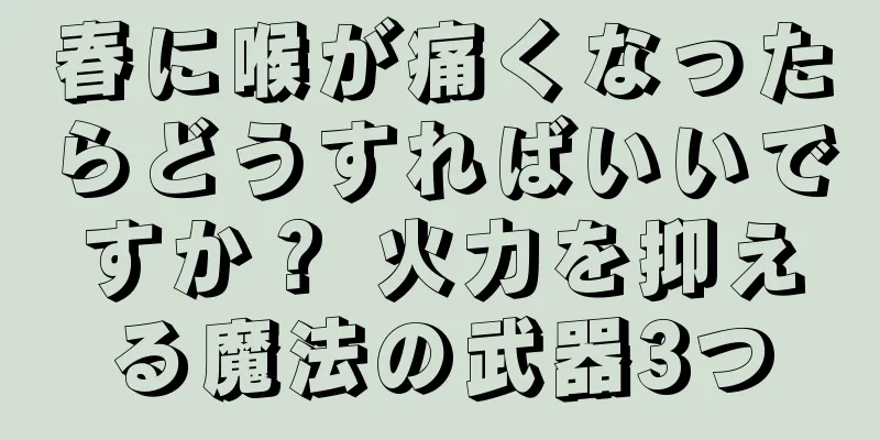 春に喉が痛くなったらどうすればいいですか？ 火力を抑える魔法の武器3つ